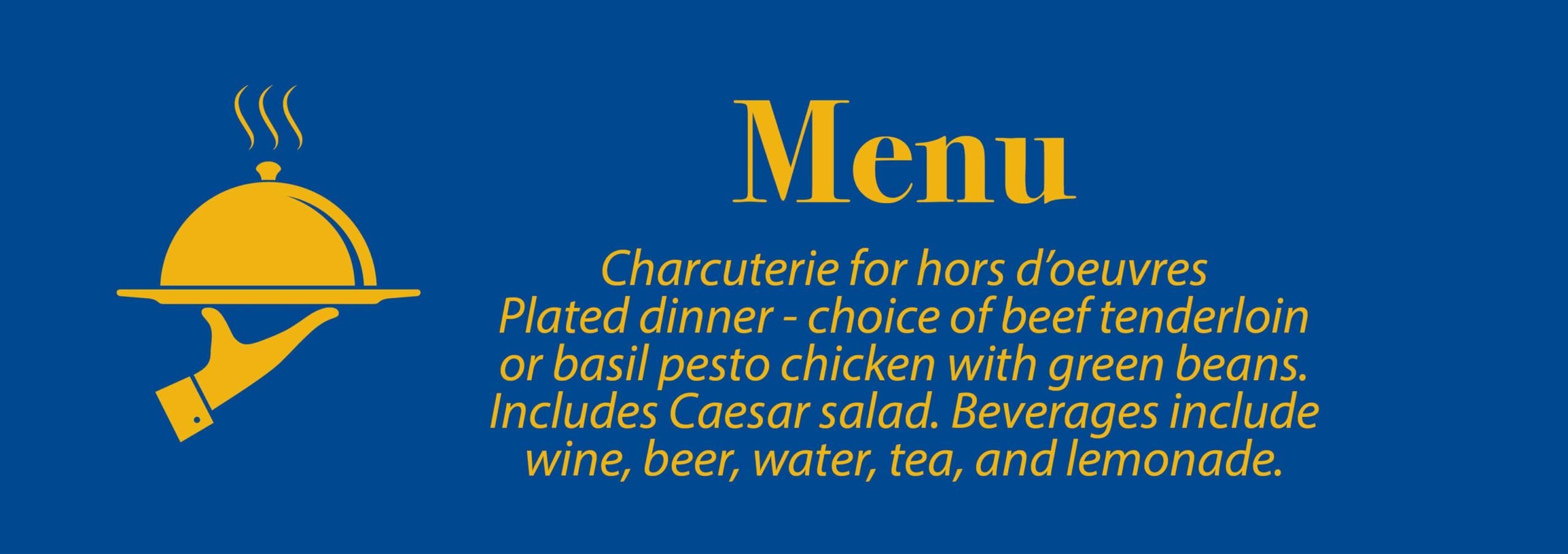 Food Menu: Charcuterie: charcuterie for hors d oeuvres/ appetizer and plated dinner including Caesar salad with choice of beef tenderloin or basil pesto chicken with green beans. There will be water / tea / lemonade and wine / beer.